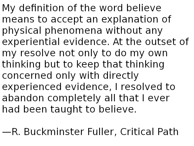 My definition of the word believe means to accept an explanation of physical phenomena without any experiential evidence. At the outset of my resolve not only to do my own thinking but to keep that thinking concerned only with directly experienced evidence, I resolved to abandon completely all that I ever had been taught to believe. —R. Buckminster Fuller
